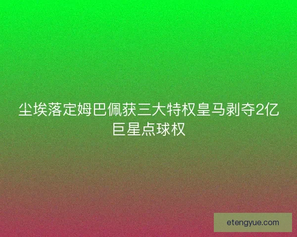 尘埃落定姆巴佩获三大特权皇马剥夺2亿巨星点球权