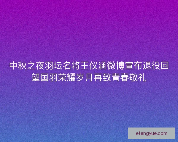 中秋之夜羽坛名将王仪涵微博宣布退役回望国羽荣耀岁月再致青春敬礼
