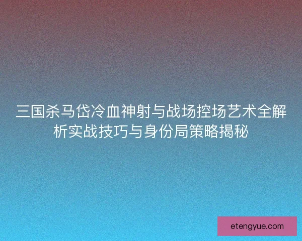 三国杀马岱冷血神射与战场控场艺术全解析实战技巧与身份局策略揭秘 三国杀马岱冷血神射与战场控场艺术全解析实战技巧与身份局策略揭秘