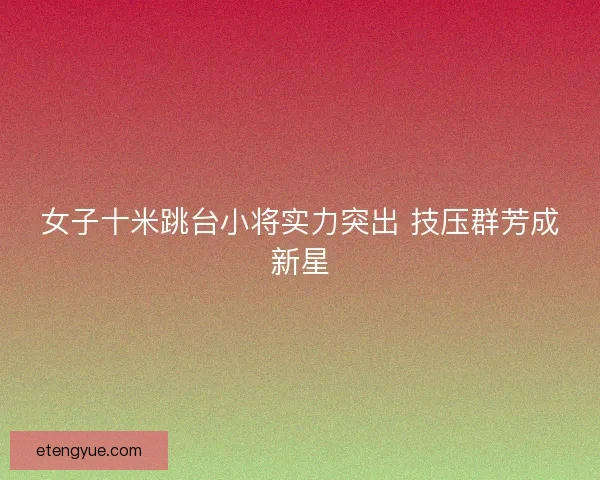 女子十米跳台小将实力突出 技压群芳成新星 女子十米跳台小将实力突出 技压群芳成新星