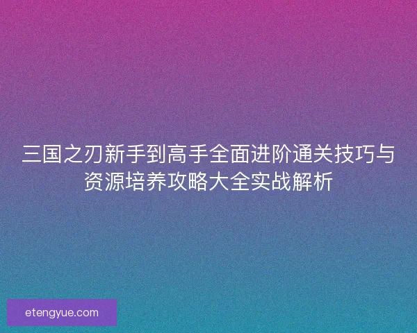 三国之刃新手到高手全面进阶通关技巧与资源培养攻略大全实战解析 三国之刃新手到高手全面进阶通关技巧与资源培养攻略大全实战解析